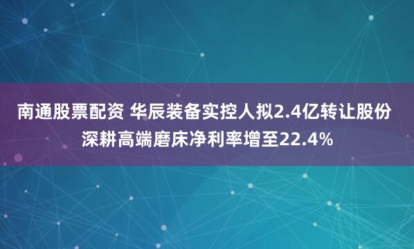 南通股票配資 華辰裝備實(shí)控人擬2.4億轉(zhuǎn)讓股份 深耕高端磨床凈利率增至22.4%